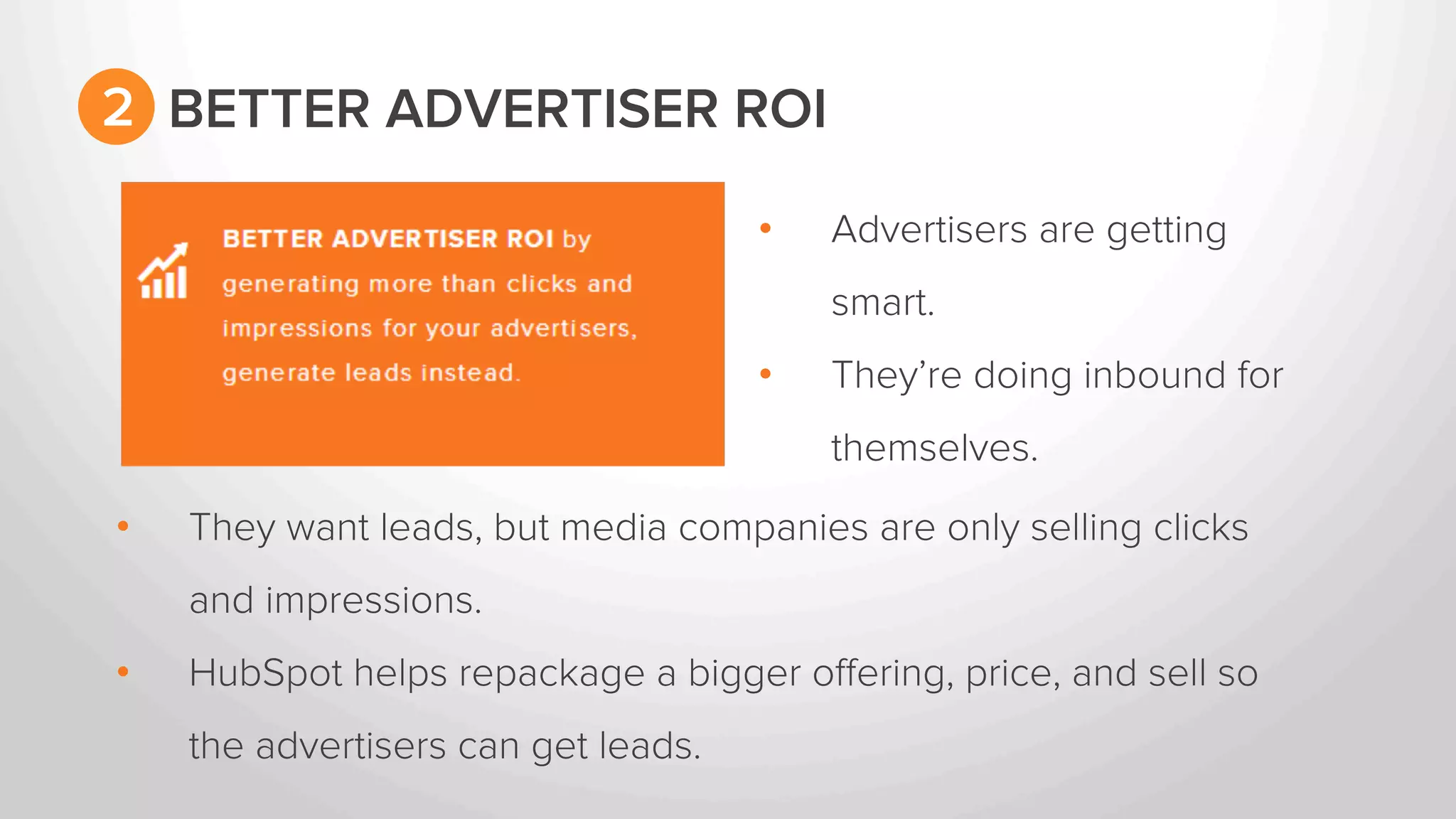 • Advertisers are getting 
smart. 
• They’re doing inbound for 
themselves. 
2 BETTER ADVERTISER ROI 
• They want leads, but media companies are only selling clicks 
and impressions. 
• HubSpot helps repackage a bigger offering, price, and sell so 
the advertisers can get leads. 
 