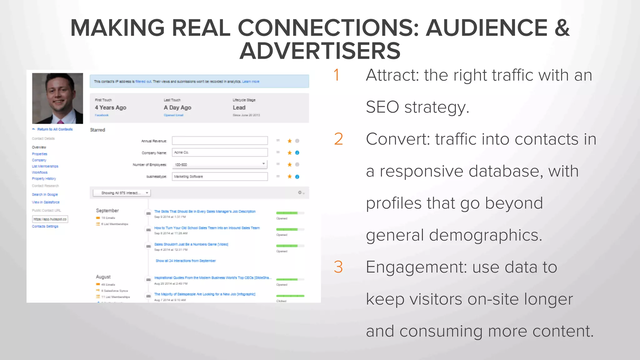 MAKING REAL CONNECTIONS: AUDIENCE & 
ADVERTISERS 
1 Attract: the right traffic with an 
SEO strategy. 
2 Convert: traffic into contacts in 
a responsive database, with 
profiles that go beyond 
general demographics. 
3 Engagement: use data to 
keep visitors on-site longer 
and consuming more content. 
 