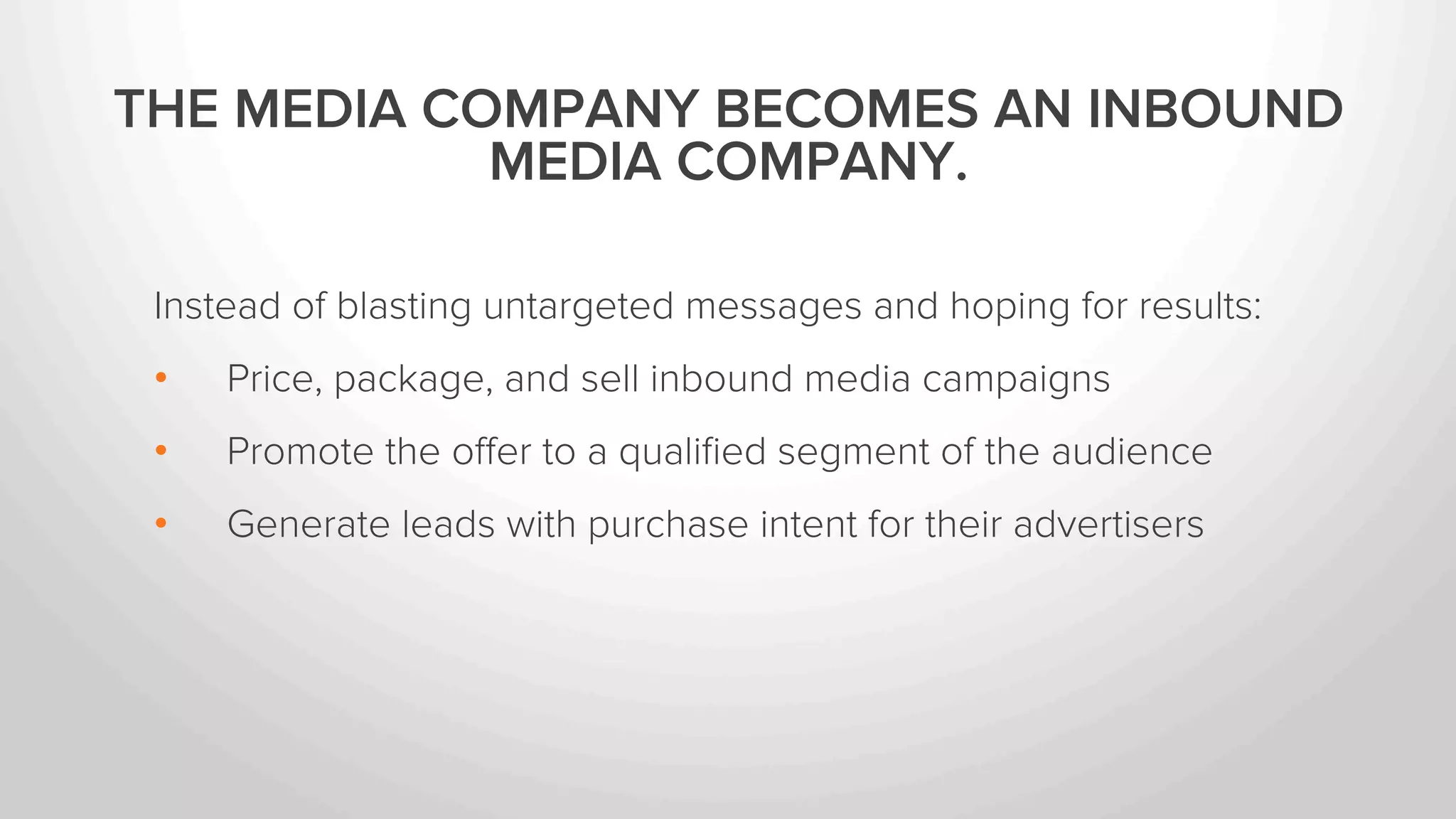 THE MEDIA COMPANY BECOMES AN INBOUND 
MEDIA COMPANY. 
Instead of blasting untargeted messages and hoping for results: 
• Price, package, and sell inbound media campaigns 
• Promote the offer to a qualified segment of the audience 
• Generate leads with purchase intent for their advertisers 
 