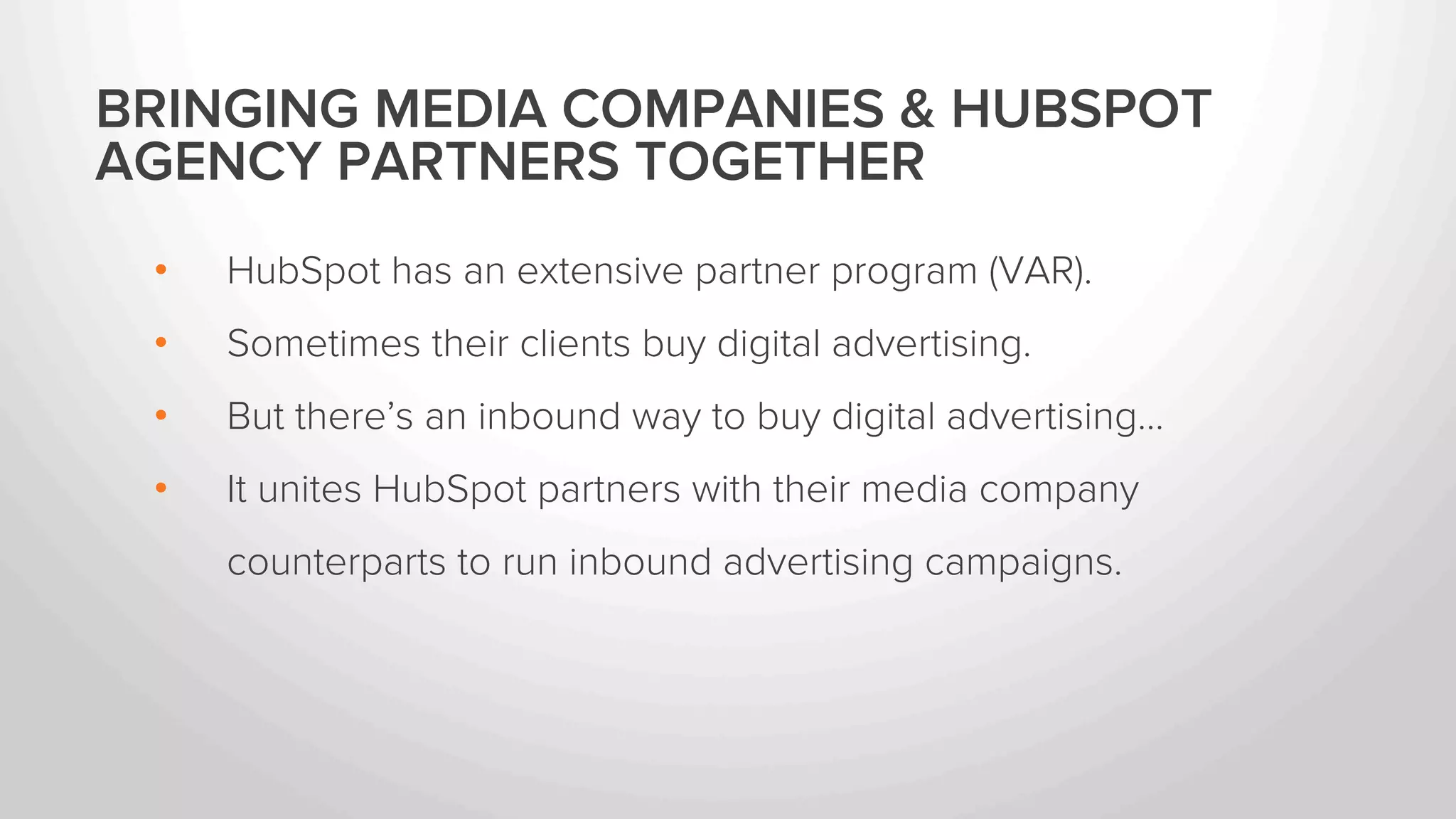 BRINGING MEDIA COMPANIES & HUBSPOT 
AGENCY PARTNERS TOGETHER 
• HubSpot has an extensive agency partner program. 
• Sometimes their clients buy digital advertising. 
• But there’s an inbound way to buy digital advertising… 
• It unites HubSpot partners with their media company 
counterparts to run inbound advertising campaigns. 
 