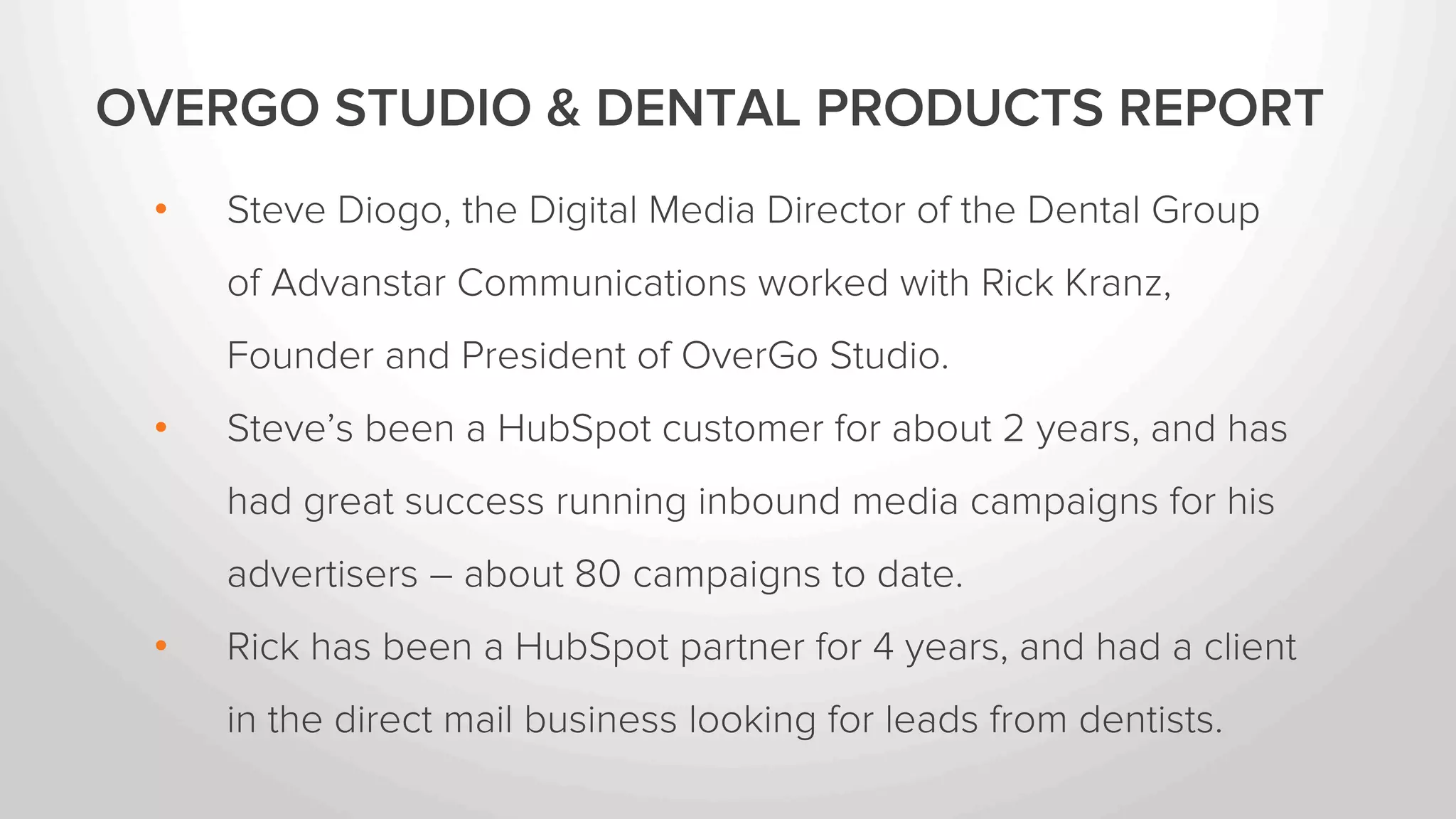 OVERGO STUDIO & DENTAL PRODUCTS REPORT 
• Steve Diogo, the Digital Media Director of the Dental Group of Advanstar 
Communications worked with Rick Kranz, Founder and President of OverGo 
Studio. 
• Steve’s been a HubSpot customer for about 2 years, and has had great 
success running inbound media campaigns for his advertisers – about 80 
campaigns to date. 
• Rick has been a HubSpot partner for 4 years and has a client who markets 
direct mail services to dentists. 
• Rick worked with Steve to run an inbound lead generation campaign for 
Rick’s client. 
 
