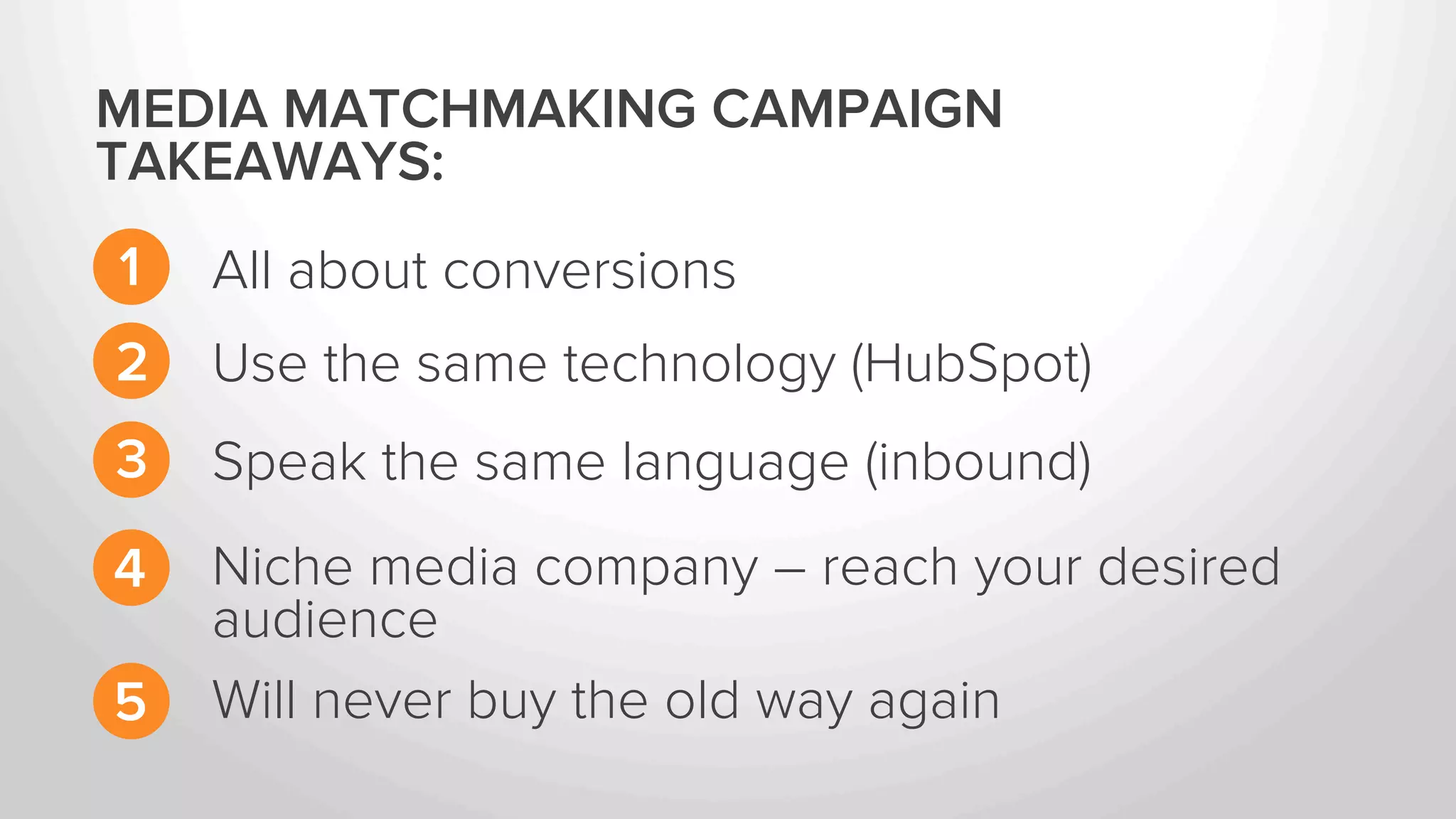 MEDIA MATCHMAKING CAMPAIGN 
TAKEAWAYS: 
1 
All about conversions 
2 
3 
4 
Use the same technology (HubSpot) 
Speak the same language (inbound) 
Niche media company – reach your desired 
audience 
5 “I will never buy the old way again” – Rick Kranz 
 
