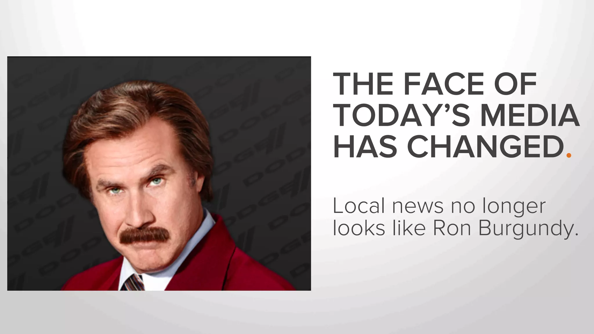 THE FACE OF 
TODAY’S MEDIA 
HAS CHANGED. 
Local news no longer 
looks like Ron Burgundy. 
. 
 