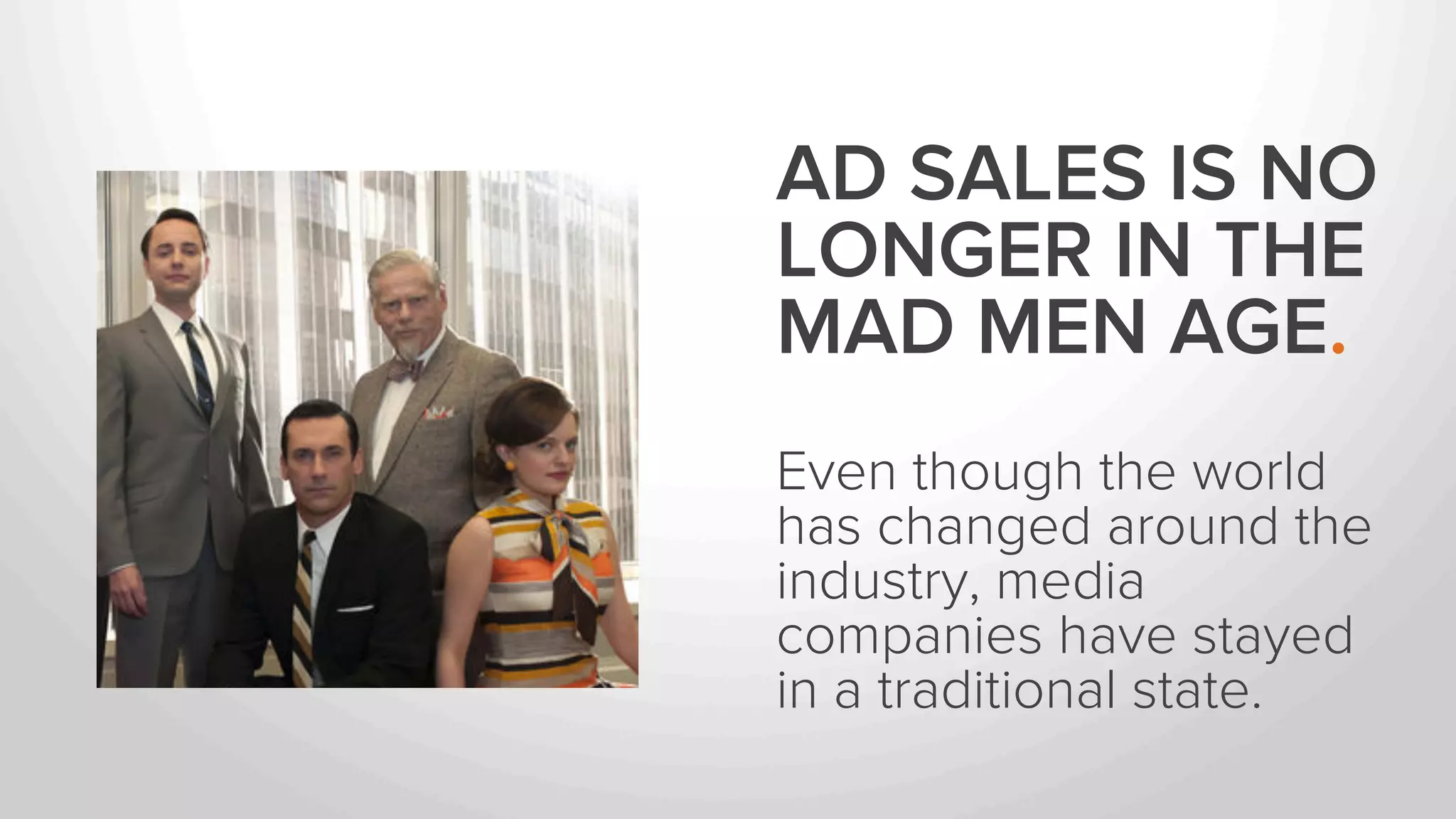 AD SALES IS NO 
LONGER IN THE 
MAD MEN AGE. 
Even though the world 
has changed around the 
industry, media 
companies have stayed 
in a traditional state. 
 