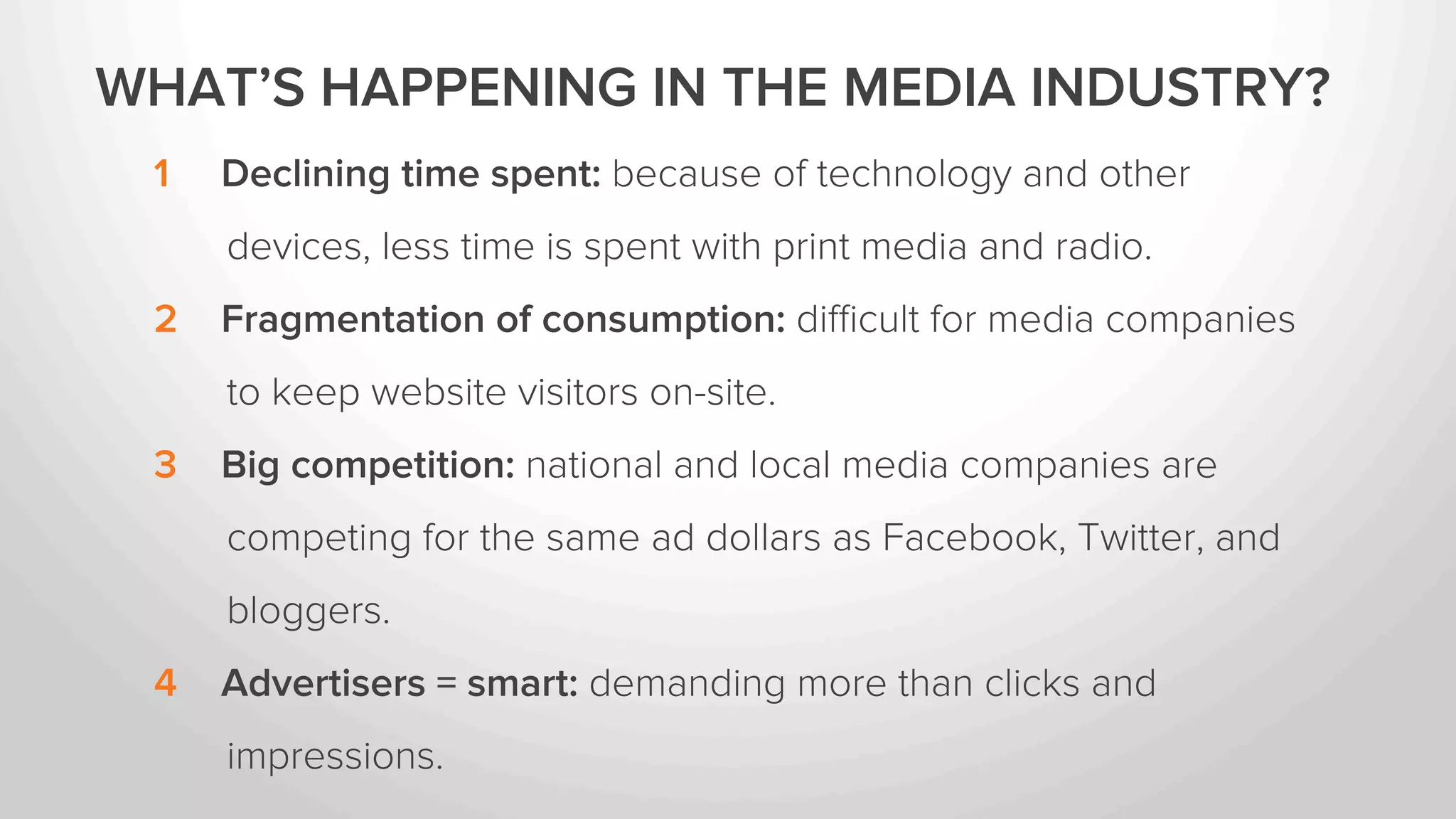 WHAT’S HAPPENING IN THE MEDIA INDUSTRY? 
1 Declining time spent: because of technology and other 
devices, less time is spent with print media and radio. 
2 Fragmentation of consumption: difficult for media companies 
to keep website visitors on-site. 
3 Big competition: national and local media companies are 
competing for the same ad dollars as Facebook, Twitter, and 
bloggers. 
4 Advertisers = smart: demanding more than clicks and 
impressions. 
 