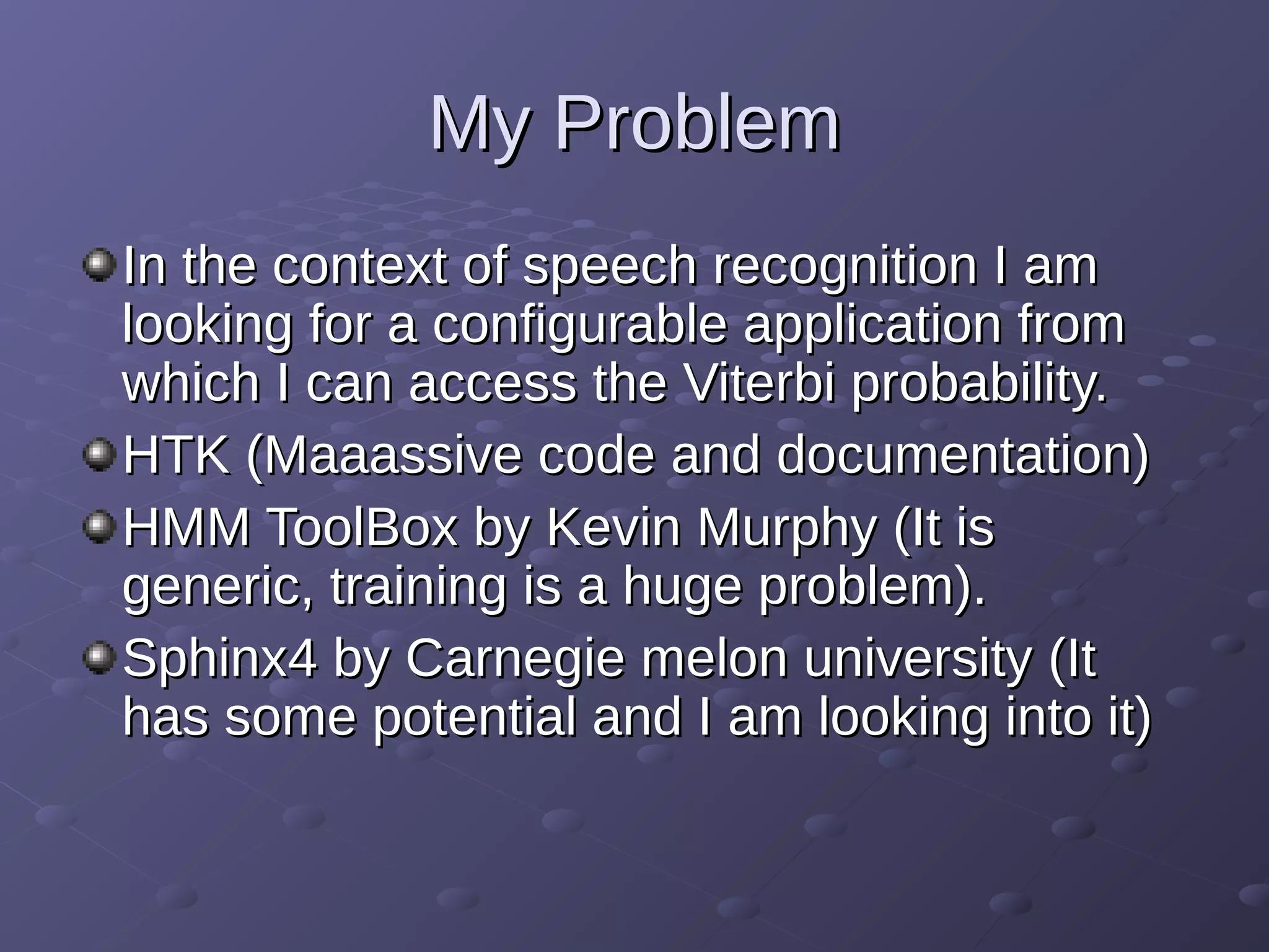 My ProblemMy Problem
In the context of speech recognition I amIn the context of speech recognition I am
looking for a configurable application fromlooking for a configurable application from
which I can access the Viterbi probability.which I can access the Viterbi probability.
HTK (Maaassive code and documentation)HTK (Maaassive code and documentation)
HMM ToolBox by Kevin Murphy (It isHMM ToolBox by Kevin Murphy (It is
generic, training is a huge problem).generic, training is a huge problem).
Sphinx4 by Carnegie melon university (ItSphinx4 by Carnegie melon university (It
has some potential and I am looking into it)has some potential and I am looking into it)
 