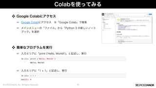 Colabを使ってみる
❖ Google Colabにアクセス
☞ Google Colabにアクセス ※「Google Colab」で検索
☞ メインメニューの「ファイル」から「Python 3 の新しいノート
ブック」を選択
41
❖ 簡単なプログラムを実行
☞ 入力エリアに「print ( Hello, World! )」と記述し、実行
☞ 入力エリアに「1 + 1」と記述し、実行
© CROSSHACK, Inc. All Rights Reserved.
 