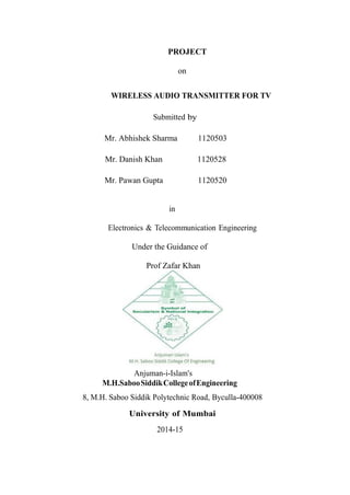 PROJECT
on
WIRELESS AUDIO TRANSMITTER FOR TV
Submitted by
Mr. Abhishek Sharma 1120503
Mr. Danish Khan 1120528
Mr. Pawan Gupta 1120520
in
Electronics & Telecommunication Engineering
Under the Guidance of
Prof Zafar Khan
Anjuman-i-Islam's
M.H.SabooSiddikCollegeofEngineering
8, M.H. Saboo Siddik Polytechnic Road, Byculla-400008
University of Mumbai
2014-15
 
