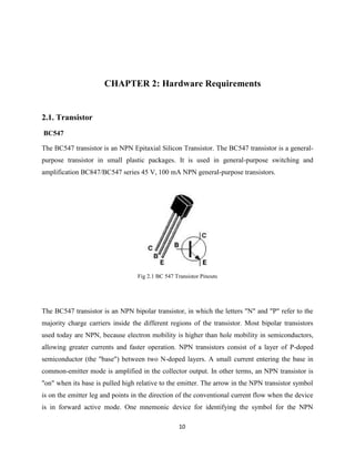 10
CHAPTER 2: Hardware Requirements
2.1. Transistor
BC547
The BC547 transistor is an NPN Epitaxial Silicon Transistor. The BC547 transistor is a general-
purpose transistor in small plastic packages. It is used in general-purpose switching and
amplification BC847/BC547 series 45 V, 100 mA NPN general-purpose transistors.
Fig 2.1 BC 547 Transistor Pinouts
The BC547 transistor is an NPN bipolar transistor, in which the letters "N" and "P" refer to the
majority charge carriers inside the different regions of the transistor. Most bipolar transistors
used today are NPN, because electron mobility is higher than hole mobility in semiconductors,
allowing greater currents and faster operation. NPN transistors consist of a layer of P-doped
semiconductor (the "base") between two N-doped layers. A small current entering the base in
common-emitter mode is amplified in the collector output. In other terms, an NPN transistor is
"on" when its base is pulled high relative to the emitter. The arrow in the NPN transistor symbol
is on the emitter leg and points in the direction of the conventional current flow when the device
is in forward active mode. One mnemonic device for identifying the symbol for the NPN
 