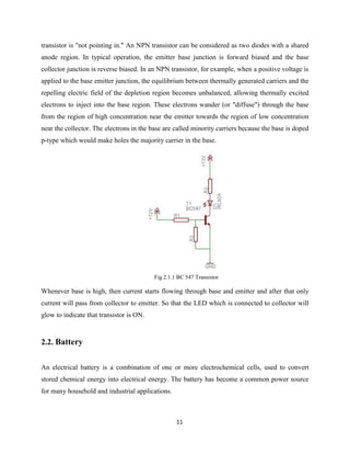 11
transistor is "not pointing in." An NPN transistor can be considered as two diodes with a shared
anode region. In typical operation, the emitter base junction is forward biased and the base
collector junction is reverse biased. In an NPN transistor, for example, when a positive voltage is
applied to the base emitter junction, the equilibrium between thermally generated carriers and the
repelling electric field of the depletion region becomes unbalanced, allowing thermally excited
electrons to inject into the base region. These electrons wander (or "diffuse") through the base
from the region of high concentration near the emitter towards the region of low concentration
near the collector. The electrons in the base are called minority carriers because the base is doped
p-type which would make holes the majority carrier in the base.
Fig 2.1.1 BC 547 Transistor
Whenever base is high, then current starts flowing through base and emitter and after that only
current will pass from collector to emitter. So that the LED which is connected to collector will
glow to indicate that transistor is ON.
2.2. Battery
An electrical battery is a combination of one or more electrochemical cells, used to convert
stored chemical energy into electrical energy. The battery has become a common power source
for many household and industrial applications.
 