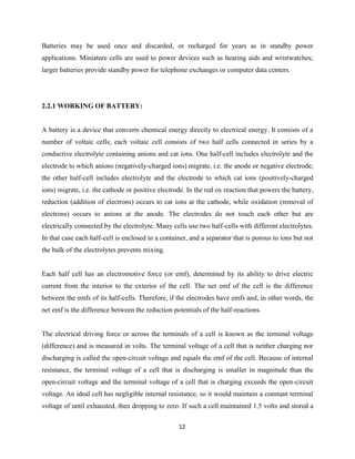 12
Batteries may be used once and discarded, or recharged for years as in standby power
applications. Miniature cells are used to power devices such as hearing aids and wristwatches;
larger batteries provide standby power for telephone exchanges or computer data centers.
2.2.1 WORKING OF BATTERY:
A battery is a device that converts chemical energy directly to electrical energy. It consists of a
number of voltaic cells; each voltaic cell consists of two half cells connected in series by a
conductive electrolyte containing anions and cat ions. One half-cell includes electrolyte and the
electrode to which anions (negatively-charged ions) migrate, i.e. the anode or negative electrode;
the other half-cell includes electrolyte and the electrode to which cat ions (positively-charged
ions) migrate, i.e. the cathode or positive electrode. In the red ox reaction that powers the battery,
reduction (addition of electrons) occurs to cat ions at the cathode, while oxidation (removal of
electrons) occurs to anions at the anode. The electrodes do not touch each other but are
electrically connected by the electrolyte. Many cells use two half-cells with different electrolytes.
In that case each half-cell is enclosed in a container, and a separator that is porous to ions but not
the bulk of the electrolytes prevents mixing.
Each half cell has an electromotive force (or emf), determined by its ability to drive electric
current from the interior to the exterior of the cell. The net emf of the cell is the difference
between the emfs of its half-cells. Therefore, if the electrodes have emfs and, in other words, the
net emf is the difference between the reduction potentials of the half-reactions.
The electrical driving force or across the terminals of a cell is known as the terminal voltage
(difference) and is measured in volts. The terminal voltage of a cell that is neither charging nor
discharging is called the open-circuit voltage and equals the emf of the cell. Because of internal
resistance, the terminal voltage of a cell that is discharging is smaller in magnitude than the
open-circuit voltage and the terminal voltage of a cell that is charging exceeds the open-circuit
voltage. An ideal cell has negligible internal resistance, so it would maintain a constant terminal
voltage of until exhausted, then dropping to zero. If such a cell maintained 1.5 volts and stored a
 