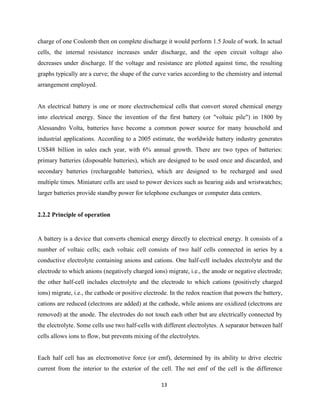 13
charge of one Coulomb then on complete discharge it would perform 1.5 Joule of work. In actual
cells, the internal resistance increases under discharge, and the open circuit voltage also
decreases under discharge. If the voltage and resistance are plotted against time, the resulting
graphs typically are a curve; the shape of the curve varies according to the chemistry and internal
arrangement employed.
An electrical battery is one or more electrochemical cells that convert stored chemical energy
into electrical energy. Since the invention of the first battery (or "voltaic pile") in 1800 by
Alessandro Volta, batteries have become a common power source for many household and
industrial applications. According to a 2005 estimate, the worldwide battery industry generates
US$48 billion in sales each year, with 6% annual growth. There are two types of batteries:
primary batteries (disposable batteries), which are designed to be used once and discarded, and
secondary batteries (rechargeable batteries), which are designed to be recharged and used
multiple times. Miniature cells are used to power devices such as hearing aids and wristwatches;
larger batteries provide standby power for telephone exchanges or computer data centers.
2.2.2 Principle of operation
A battery is a device that converts chemical energy directly to electrical energy. It consists of a
number of voltaic cells; each voltaic cell consists of two half cells connected in series by a
conductive electrolyte containing anions and cations. One half-cell includes electrolyte and the
electrode to which anions (negatively charged ions) migrate, i.e., the anode or negative electrode;
the other half-cell includes electrolyte and the electrode to which cations (positively charged
ions) migrate, i.e., the cathode or positive electrode. In the redox reaction that powers the battery,
cations are reduced (electrons are added) at the cathode, while anions are oxidized (electrons are
removed) at the anode. The electrodes do not touch each other but are electrically connected by
the electrolyte. Some cells use two half-cells with different electrolytes. A separator between half
cells allows ions to flow, but prevents mixing of the electrolytes.
Each half cell has an electromotive force (or emf), determined by its ability to drive electric
current from the interior to the exterior of the cell. The net emf of the cell is the difference
 