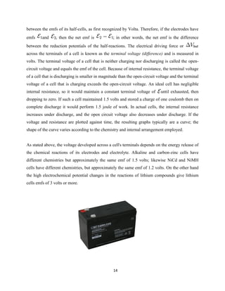 14
between the emfs of its half-cells, as first recognized by Volta. Therefore, if the electrodes have
emfs and , then the net emf is ; in other words, the net emf is the difference
between the reduction potentials of the half-reactions. The electrical driving force or
across the terminals of a cell is known as the terminal voltage (difference) and is measured in
volts. The terminal voltage of a cell that is neither charging nor discharging is called the open-
circuit voltage and equals the emf of the cell. Because of internal resistance, the terminal voltage
of a cell that is discharging is smaller in magnitude than the open-circuit voltage and the terminal
voltage of a cell that is charging exceeds the open-circuit voltage. An ideal cell has negligible
internal resistance, so it would maintain a constant terminal voltage of until exhausted, then
dropping to zero. If such a cell maintained 1.5 volts and stored a charge of one coulomb then on
complete discharge it would perform 1.5 joule of work. In actual cells, the internal resistance
increases under discharge, and the open circuit voltage also decreases under discharge. If the
voltage and resistance are plotted against time, the resulting graphs typically are a curve; the
shape of the curve varies according to the chemistry and internal arrangement employed.
As stated above, the voltage developed across a cell's terminals depends on the energy release of
the chemical reactions of its electrodes and electrolyte. Alkaline and carbon-zinc cells have
different chemistries but approximately the same emf of 1.5 volts; likewise NiCd and NiMH
cells have different chemistries, but approximately the same emf of 1.2 volts. On the other hand
the high electrochemical potential changes in the reactions of lithium compounds give lithium
cells emfs of 3 volts or more.
 