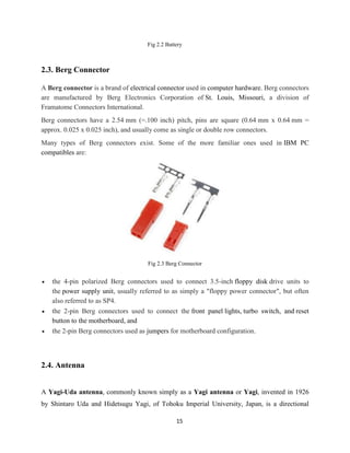 15
Fig 2.2 Battery
2.3. Berg Connector
A Berg connector is a brand of electrical connector used in computer hardware. Berg connectors
are manufactured by Berg Electronics Corporation of St. Louis, Missouri, a division of
Framatome Connectors International.
Berg connectors have a 2.54 mm (=.100 inch) pitch, pins are square (0.64 mm x 0.64 mm =
approx. 0.025 x 0.025 inch), and usually come as single or double row connectors.
Many types of Berg connectors exist. Some of the more familiar ones used in IBM PC
compatibles are:
Fig 2.3 Berg Connector
 the 4-pin polarized Berg connectors used to connect 3.5-inch floppy disk drive units to
the power supply unit, usually referred to as simply a "floppy power connector", but often
also referred to as SP4.
 the 2-pin Berg connectors used to connect the front panel lights, turbo switch, and reset
button to the motherboard, and
 the 2-pin Berg connectors used as jumpers for motherboard configuration.
2.4. Antenna
A Yagi-Uda antenna, commonly known simply as a Yagi antenna or Yagi, invented in 1926
by Shintaro Uda and Hidetsugu Yagi, of Tohoku Imperial University, Japan, is a directional
 