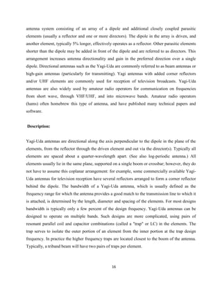 16
antenna system consisting of an array of a dipole and additional closely coupled parasitic
elements (usually a reflector and one or more directors). The dipole in the array is driven, and
another element, typically 5% longer, effectively operates as a reflector. Other parasitic elements
shorter than the dipole may be added in front of the dipole and are referred to as directors. This
arrangement increases antenna directionality and gain in the preferred direction over a single
dipole. Directional antennas such as the Yagi-Uda are commonly referred to as beam antennas or
high-gain antennas (particularly for transmitting). Yagi antennas with added corner reflectors
and/or UHF elements are commonly used for reception of television broadcasts. Yagi-Uda
antennas are also widely used by amateur radio operators for communication on frequencies
from short wave, through VHF/UHF, and into microwave bands. Amateur radio operators
(hams) often homebrew this type of antenna, and have published many technical papers and
software.
Description:
Yagi-Uda antennas are directional along the axis perpendicular to the dipole in the plane of the
elements, from the reflector through the driven element and out via the director(s). Typically all
elements are spaced about a quarter-wavelength apart. (See also log-periodic antenna.) All
elements usually lie in the same plane, supported on a single boom or crossbar; however, they do
not have to assume this coplanar arrangement: for example, some commercially available Yagi-
Uda antennas for television reception have several reflectors arranged to form a corner reflector
behind the dipole. The bandwidth of a Yagi-Uda antenna, which is usually defined as the
frequency range for which the antenna provides a good match to the transmission line to which it
is attached, is determined by the length, diameter and spacing of the elements. For most designs
bandwidth is typically only a few percent of the design frequency. Yagi-Uda antennas can be
designed to operate on multiple bands. Such designs are more complicated, using pairs of
resonant parallel coil and capacitor combinations (called a "trap" or LC) in the elements. The
trap serves to isolate the outer portion of an element from the inner portion at the trap design
frequency. In practice the higher frequency traps are located closest to the boom of the antenna.
Typically, a triband beam will have two pairs of traps per element.
 
