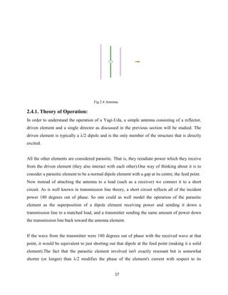 17
Fig 2.4 Antenna
2.4.1. Theory of Operation:
In order to understand the operation of a Yagi-Uda, a simple antenna consisting of a reflector,
driven element and a single director as discussed in the previous section will be studied. The
driven element is typically a λ/2 dipole and is the only member of the structure that is directly
excited.
All the other elements are considered parasitic. That is, they reradiate power which they receive
from the driven element (they also interact with each other).One way of thinking about it is to
consider a parasitic element to be a normal dipole element with a gap at its centre, the feed point.
Now instead of attaching the antenna to a load (such as a receiver) we connect it to a short
circuit. As is well known in transmission line theory, a short circuit reflects all of the incident
power 180 degrees out of phase. So one could as well model the operation of the parasitic
element as the superposition of a dipole element receiving power and sending it down a
transmission line to a matched load, and a transmitter sending the same amount of power down
the transmission line back toward the antenna element.
If the wave from the transmitter were 180 degrees out of phase with the received wave at that
point, it would be equivalent to just shorting out that dipole at the feed point (making it a solid
element).The fact that the parasitic element involved isn't exactly resonant but is somewhat
shorter (or longer) than λ/2 modifies the phase of the element's current with respect to its
 