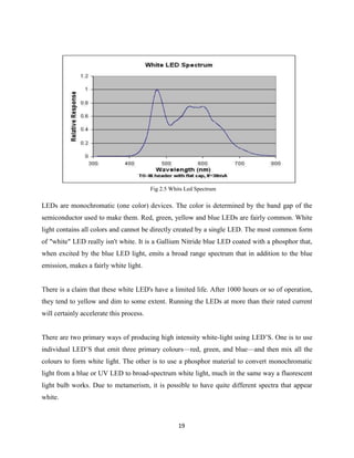 19
LEDs are monochromatic (one color) devices. The color is determined by the band gap of the
semiconductor used to make them. Red, green, yellow and blue LEDs are fairly common. White
light contains all colors and cannot be directly created by a single LED. The most common form
of "white" LED really isn't white. It is a Gallium Nitride blue LED coated with a phosphor that,
when excited by the blue LED light, emits a broad range spectrum that in addition to the blue
emission, makes a fairly white light.
There is a claim that these white LED's have a limited life. After 1000 hours or so of operation,
they tend to yellow and dim to some extent. Running the LEDs at more than their rated current
will certainly accelerate this process.
There are two primary ways of producing high intensity white-light using LED’S. One is to use
individual LED’S that emit three primary colours—red, green, and blue—and then mix all the
colours to form white light. The other is to use a phosphor material to convert monochromatic
light from a blue or UV LED to broad-spectrum white light, much in the same way a fluorescent
light bulb works. Due to metamerism, it is possible to have quite different spectra that appear
white.
Fig 2.5 Whits Led Spectrum
 
