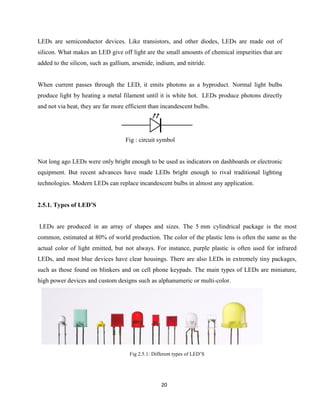 20
LEDs are semiconductor devices. Like transistors, and other diodes, LEDs are made out of
silicon. What makes an LED give off light are the small amounts of chemical impurities that are
added to the silicon, such as gallium, arsenide, indium, and nitride.
When current passes through the LED, it emits photons as a byproduct. Normal light bulbs
produce light by heating a metal filament until it is white hot. LEDs produce photons directly
and not via heat, they are far more efficient than incandescent bulbs.
Fig : circuit symbol
Not long ago LEDs were only bright enough to be used as indicators on dashboards or electronic
equipment. But recent advances have made LEDs bright enough to rival traditional lighting
technologies. Modern LEDs can replace incandescent bulbs in almost any application.
2.5.1. Types of LED’S
LEDs are produced in an array of shapes and sizes. The 5 mm cylindrical package is the most
common, estimated at 80% of world production. The color of the plastic lens is often the same as the
actual color of light emitted, but not always. For instance, purple plastic is often used for infrared
LEDs, and most blue devices have clear housings. There are also LEDs in extremely tiny packages,
such as those found on blinkers and on cell phone keypads. The main types of LEDs are miniature,
high power devices and custom designs such as alphanumeric or multi-color.
Fig 2.5.1: Different types of LED’S
 