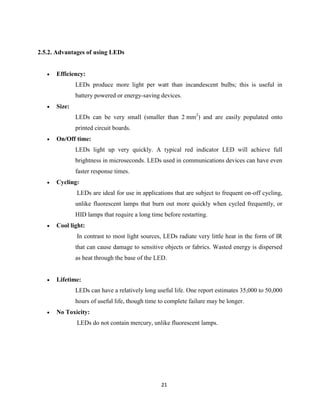 21
2.5.2. Advantages of using LEDs
 Efficiency:
LEDs produce more light per watt than incandescent bulbs; this is useful in
battery powered or energy-saving devices.
 Size:
LEDs can be very small (smaller than 2 mm2
) and are easily populated onto
printed circuit boards.
 On/Off time:
LEDs light up very quickly. A typical red indicator LED will achieve full
brightness in microseconds. LEDs used in communications devices can have even
faster response times.
 Cycling:
LEDs are ideal for use in applications that are subject to frequent on-off cycling,
unlike fluorescent lamps that burn out more quickly when cycled frequently, or
HID lamps that require a long time before restarting.
 Cool light:
In contrast to most light sources, LEDs radiate very little heat in the form of IR
that can cause damage to sensitive objects or fabrics. Wasted energy is dispersed
as heat through the base of the LED.
 Lifetime:
LEDs can have a relatively long useful life. One report estimates 35,000 to 50,000
hours of useful life, though time to complete failure may be longer.
 No Toxicity:
LEDs do not contain mercury, unlike fluorescent lamps.
 