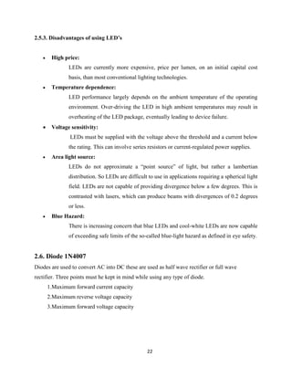 22
2.5.3. Disadvantages of using LED’s
 High price:
LEDs are currently more expensive, price per lumen, on an initial capital cost
basis, than most conventional lighting technologies.
 Temperature dependence:
LED performance largely depends on the ambient temperature of the operating
environment. Over-driving the LED in high ambient temperatures may result in
overheating of the LED package, eventually leading to device failure.
 Voltage sensitivity:
LEDs must be supplied with the voltage above the threshold and a current below
the rating. This can involve series resistors or current-regulated power supplies.
 Area light source:
LEDs do not approximate a “point source” of light, but rather a lambertian
distribution. So LEDs are difficult to use in applications requiring a spherical light
field. LEDs are not capable of providing divergence below a few degrees. This is
contrasted with lasers, which can produce beams with divergences of 0.2 degrees
or less.
 Blue Hazard:
There is increasing concern that blue LEDs and cool-white LEDs are now capable
of exceeding safe limits of the so-called blue-light hazard as defined in eye safety.
2.6. Diode 1N4007
Diodes are used to convert AC into DC these are used as half wave rectifier or full wave
rectifier. Three points must he kept in mind while using any type of diode.
1.Maximum forward current capacity
2.Maximum reverse voltage capacity
3.Maximum forward voltage capacity
 