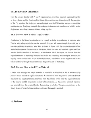 24
2.6.1. PN JUNCTION OPERATION
Now that you are familiar with P- and N-type materials, how these materials are joined together
to form a diode, and the function of the diode, let us continue our discussion with the operation
of the PN junction. But before we can understand how the PN junction works, we must first
consider current flow in the materials that make up the junction and what happens initially within
the junction when these two materials are joined together.
2.6.2. Current Flow in the N-Type Material
Conduction in the N-type semiconductor, or crystal, is similar to conduction in a copper wire.
That is, with voltage applied across the material, electrons will move through the crystal just as
current would flow in a copper wire. This is shown in figure 1-15. The positive potential of the
battery will attract the free electrons in the crystal. These electrons will leave the crystal and flow
into the positive terminal of the battery. As an electron leaves the crystal, an electron from the
negative terminal of the battery will enter the crystal, thus completing the current path. Therefore, the
majority current carriers in the N-type material (electrons) are repelled by the negative side of the
battery and move through the crystal toward the positive side of the battery.
2.6.3. Current Flow in the P-Type Material
Current flow through the P-type material is illustrated. Conduction in the P material is by
positive holes, instead of negative electrons. A hole moves from the positive terminal of the P
material to the negative terminal. Electrons from the external circuit enter the negative terminal
of the material and fill holes in the vicinity of this terminal. At the positive terminal, electrons
are removed from the covalent bonds, thus creating new holes. This process continues as the
steady stream of holes (hole current) moves toward the negative terminal.
2.7. Resistors
 