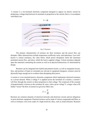 25
A resistor is a two-terminal electronic component designed to oppose an electric current by
producing a voltage drop between its terminals in proportion to the current, that is, in accordance
with Ohm's law:
V = IR
Fig 2.7 Resistors
The primary characteristics of resistors are their resistance and the power they can
dissipate. Other characteristics include temperature coefficient, noise, and inductance. Less well-
known is critical resistance, the value below which power dissipation limits the maximum
permitted current flow, and above which the limit is applied voltage. Critical resistance depends
upon the materials constituting the resistor as well as its physical dimensions; it's determined by
design.
Resistors can be integrated into hybrid and printed circuits, as well as integrated circuits.
Size, and position of leads (or terminals) are relevant to equipment designers; resistors must be
physically large enough not to overheat when dissipating their power.
A resistor is a two-terminal passive electronic component which implements electrical resistance
as a circuit element. When a voltage V is applied across the terminals of a resistor, a current I
will flow through the resistor in direct proportion to that voltage. The reciprocal of the constant
of proportionality is known as the resistance R, since, with a given voltage V, a larger value of R
further "resists" the flow of current I as given by Ohm's law:
Resistors are common elements of electrical networks and electronic circuits and are ubiquitous
in most electronic equipment. Practical resistors can be made of various compounds and films, as
well as resistance wire (wire made of a high-resistivity alloy, such as nickel-chrome). Resistors
 