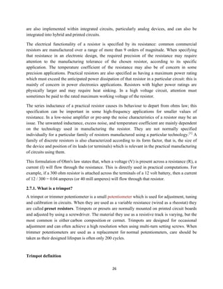 26
are also implemented within integrated circuits, particularly analog devices, and can also be
integrated into hybrid and printed circuits.
The electrical functionality of a resistor is specified by its resistance: common commercial
resistors are manufactured over a range of more than 9 orders of magnitude. When specifying
that resistance in an electronic design, the required precision of the resistance may require
attention to the manufacturing tolerance of the chosen resistor, according to its specific
application. The temperature coefficient of the resistance may also be of concern in some
precision applications. Practical resistors are also specified as having a maximum power rating
which must exceed the anticipated power dissipation of that resistor in a particular circuit: this is
mainly of concern in power electronics applications. Resistors with higher power ratings are
physically larger and may require heat sinking. In a high voltage circuit, attention must
sometimes be paid to the rated maximum working voltage of the resistor.
The series inductance of a practical resistor causes its behaviour to depart from ohms law; this
specification can be important in some high-frequency applications for smaller values of
resistance. In a low-noise amplifier or pre-amp the noise characteristics of a resistor may be an
issue. The unwanted inductance, excess noise, and temperature coefficient are mainly dependent
on the technology used in manufacturing the resistor. They are not normally specified
individually for a particular family of resistors manufactured using a particular technology.[1]
A
family of discrete resistors is also characterized according to its form factor, that is, the size of
the device and position of its leads (or terminals) which is relevant in the practical manufacturing
of circuits using them.
This formulation of Ohm's law states that, when a voltage (V) is present across a resistance (R), a
current (I) will flow through the resistance. This is directly used in practical computations. For
example, if a 300 ohm resistor is attached across the terminals of a 12 volt battery, then a current
of 12 / 300 = 0.04 amperes (or 40 mill amperes) will flow through that resistor.
2.7.1. What is a trimpot?
A trimpot or trimmer potentiometer is a small potentiometer which is used for adjustment, tuning
and calibration in circuits. When they are used as a variable resistance (wired as a rheostat) they
are called preset resistors. Trimpots or presets are normally mounted on printed circuit boards
and adjusted by using a screwdriver. The material they use as a resistive track is varying, but the
most common is either carbon composition or cermet. Trimpots are designed for occasional
adjustment and can often achieve a high resolution when using multi-turn setting screws. When
trimmer potentiometers are used as a replacement for normal potentiometers, care should be
taken as their designed lifespan is often only 200 cycles.
Trimpot definition
 