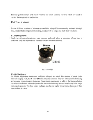 27
Trimmer potentiometers and preset resistors are small variable resistors which are used in
circuits for tuning and (re)calibration.
2.7.2. Types of trimpots
Several different versions of trimpots are available, using different mounting methods (through
hole, smd) and adjusting orientations (top, side) as well as single and multi-turn variations.
2.7.2(a) Single turn:
Single turn trimmers/presets are very common and used where a resolution of one turn is
sufficient. They are the most cost effective variable resistors available.
Fig 2.7.2 Trimpot
2.7.2(b) Multi turn:
For higher adjustment resolutions, multi-turn trimpots are used. The amount of turns varies
between roughly 5-25, but 5, 12 or 25 turns are quite common. They are often constructed using
a worm-gear (rotary track) or leadscrew (linear track) mechanism to achieve the high resolution.
Because of their more complex construction and manufacturing, they are more costly than single
turn preset resistors. The lead screw packages can have a higher power rating because of their
increased surface area.
 