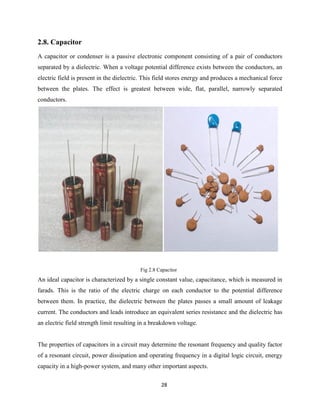 28
2.8. Capacitor
A capacitor or condenser is a passive electronic component consisting of a pair of conductors
separated by a dielectric. When a voltage potential difference exists between the conductors, an
electric field is present in the dielectric. This field stores energy and produces a mechanical force
between the plates. The effect is greatest between wide, flat, parallel, narrowly separated
conductors.
Fig 2.8 Capacitor
An ideal capacitor is characterized by a single constant value, capacitance, which is measured in
farads. This is the ratio of the electric charge on each conductor to the potential difference
between them. In practice, the dielectric between the plates passes a small amount of leakage
current. The conductors and leads introduce an equivalent series resistance and the dielectric has
an electric field strength limit resulting in a breakdown voltage.
The properties of capacitors in a circuit may determine the resonant frequency and quality factor
of a resonant circuit, power dissipation and operating frequency in a digital logic circuit, energy
capacity in a high-power system, and many other important aspects.
 