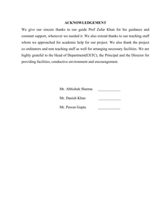ACKNOWLEDGEMENT
We give our sincere thanks to our guide Prof Zafar Khan for his guidance and
constant support, whenever we needed it. We also extend thanks to our teaching staff
whom we approached for academic help for our project. We also thank the project
co ordinators and non teaching staff as well for arranging necessary facilities. We are
highly grateful to the Head of Department(EXTC), the Principal and the Director for
providing facilities, conductive environment and encouragement.
Mr. Abhishek Sharma ____________
Mr. Danish Khan ____________
Mr. Pawan Gupta ____________
 