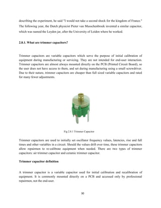 30
describing the experiment, he said "I would not take a second shock for the kingdom of France."
The following year, the Dutch physicist Pieter van Musschenbroek invented a similar capacitor,
which was named the Leyden jar, after the University of Leiden where he worked.
2.8.1. What are trimmer capacitors?
Trimmer capacitors are variable capacitors which serve the purpose of initial calibration of
equipment during manufacturing or servicing. They are not intended for end-user interaction.
Trimmer capacitors are almost always mounted directly on the PCB (Printed Circuit Board), so
the user does not have access to them, and set during manufacturing using a small screwdriver.
Due to their nature, trimmer capacitors are cheaper than full sized variable capacitors and rated
for many fewer adjustments.
Fig 2.8.1 Trimmer Capacitor
Trimmer capacitors are used to initially set oscillator frequency values, latencies, rise and fall
times and other variables in a circuit. Should the values drift over time, these trimmer capacitors
allow repairmen to re-calibrate equipment when needed. There are two types of trimmer
capacitors: air trimmer capacitor and ceramic trimmer capacitor.
Trimmer capacitor definition
A trimmer capacitor is a variable capacitor used for initial calibration and recalibration of
equipment. It is commonly mounted directly on a PCB and accessed only by professional
repairmen, not the end-user.
 