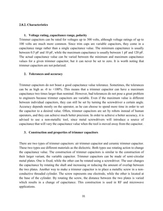 31
2.8.2. Characteristics
1. Voltage rating, capacitance range, polarity
Trimmer capacitors can be rated for voltages up to 300 volts, although voltage ratings of up to
100 volts are much more common. Since trim caps are variable capacitors, they come in a
capacitance range rather than a single capacitance value. The minimum capacitance is usually
between 0.5 pF and 10 pF, while the maximum capacitance is usually between 1 pF and 120 pF.
The actual capacitance value can be varied between the minimum and maximum capacitance
values for a given trimmer capacitor, but it can never be set to zero. It is worth noting that
trimmer capacitors are not polarized.
2. Tolerances and accuracy
Trimmer capacitors do not boast a good capacitance value tolerance. Sometimes, the tolerances
can be as high as -0 to +100%. This means that a trimmer capacitor can have a maximum
capacitance two times larger than nominal. However, bad tolerances do not pose a great problem
to engineers because trimmer capacitors are variable. Even if the maximum value is different
between individual capacitors, they can still be set by turning the screwdriver a certain angle.
Accuracy depends mostly on the operator, as he can choose to spend more time in order to set
the capacitor to a desired value. Often, trimmer capacitors are set by robots instead of human
operators, and they can achieve much better precision. In order to achieve a better accuracy, it is
advised to use a non-metallic tool, since metal screwdrivers will introduce a source of
capacitance that will vary the capacitance value when the tool is moved away from the capacitor.
3. Construction and properties of trimmer capacitors
There are two types of trimmer capacitors: air trimmer capacitor and ceramic trimmer capacitor.
These two types use different materials as the dielectric. Both types use rotating action to change
the capacitance value. The construction of trimmer capacitors is similar to the construction of
their larger variant, the variable capacitor. Trimmer capacitors can be made of semi-circular
metal plates. One is fixed, while the other can be rotated using a screwdriver. The user changes
the capacitance by rotating the shaft and increasing or reducing the amount of overlap between
the two plates. Another way to make a trimmer capacitor is to place a metallic screw in a non-
conductive threaded cylinder. The screw represents one electrode, while the other is located at
the base of the cylinder. By rotating the screw, the distance between the two plates is varied
which results in a change of capacitance. This construction is used in RF and microwave
applications.
 