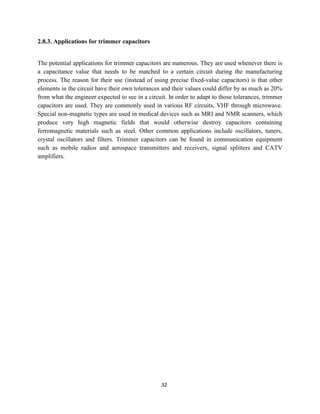 32
2.8.3. Applications for trimmer capacitors
The potential applications for trimmer capacitors are numerous. They are used whenever there is
a capacitance value that needs to be matched to a certain circuit during the manufacturing
process. The reason for their use (instead of using precise fixed-value capacitors) is that other
elements in the circuit have their own tolerances and their values could differ by as much as 20%
from what the engineer expected to see in a circuit. In order to adapt to those tolerances, trimmer
capacitors are used. They are commonly used in various RF circuits, VHF through microwave.
Special non-magnetic types are used in medical devices such as MRI and NMR scanners, which
produce very high magnetic fields that would otherwise destroy capacitors containing
ferromagnetic materials such as steel. Other common applications include oscillators, tuners,
crystal oscillators and filters. Trimmer capacitors can be found in communication equipment
such as mobile radios and aerospace transmitters and receivers, signal splitters and CATV
amplifiers.
 