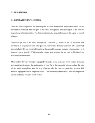 34
3.1 DESCRIPTION
3.1.1 OPERATION EXPLANATION
There are three components that work together to create and transmit a signal to where it can be
recorded or amplified. The first part is the actual microphone. The second part is the wireless
microphone is the transmitter. The final component, the antenna broadcasts that signal to a short
distance.
Transistor Q1 acts as an audio preamplifier. Transistor Q2 works as an FM oscillator and
modulator in conjunction with other passive components. Trimmer capacitor VC1 connected
across inductor L1 can be varied to achieve the desired frequency. Inductor L1 comprises 4 to 6
turns of closely wound 25SWG enameled copper wire on 4mm dia. air core. A 20-30cm long
wire serves as an antenna.
Most modern TV’s are nowadays equipped with audio-in/out and video in/out sockets. Using an
appropriate cord, connect the audio output of your TV to the transmitter’s input. Adjust the gain
of the audio preamplifier with the help of preset VR1 for clear reception in a portable FM
receiver equipped with an earphone socket. This transmitter draws only a few milliampere of
current and doesn’t require on/off switch.
 