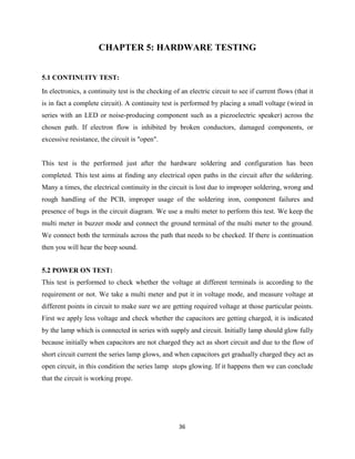 36
CHAPTER 5: HARDWARE TESTING
5.1 CONTINUITY TEST:
In electronics, a continuity test is the checking of an electric circuit to see if current flows (that it
is in fact a complete circuit). A continuity test is performed by placing a small voltage (wired in
series with an LED or noise-producing component such as a piezoelectric speaker) across the
chosen path. If electron flow is inhibited by broken conductors, damaged components, or
excessive resistance, the circuit is "open".
This test is the performed just after the hardware soldering and configuration has been
completed. This test aims at finding any electrical open paths in the circuit after the soldering.
Many a times, the electrical continuity in the circuit is lost due to improper soldering, wrong and
rough handling of the PCB, improper usage of the soldering iron, component failures and
presence of bugs in the circuit diagram. We use a multi meter to perform this test. We keep the
multi meter in buzzer mode and connect the ground terminal of the multi meter to the ground.
We connect both the terminals across the path that needs to be checked. If there is continuation
then you will hear the beep sound.
5.2 POWER ON TEST:
This test is performed to check whether the voltage at different terminals is according to the
requirement or not. We take a multi meter and put it in voltage mode, and measure voltage at
different points in circuit to make sure we are getting required voltage at those particular points.
First we apply less voltage and check whether the capacitors are getting charged, it is indicated
by the lamp which is connected in series with supply and circuit. Initially lamp should glow fully
because initially when capacitors are not charged they act as short circuit and due to the flow of
short circuit current the series lamp glows, and when capacitors get gradually charged they act as
open circuit, in this condition the series lamp stops glowing. If it happens then we can conclude
that the circuit is working prope.
 