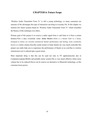 37
CHAPTER 6: Future Scope
‘Wireless Audio Transmitter From Tv’ is still a young technology, so many consumers are
unaware of the advantages this type of interaction can bring to everyday life. In this chapter we
mention few future systems based on ‘Wireless Audio Transmitter From Tv’ which resembles
the fluency of this technique over others.
Primary goal of this project is to receive a audio signal from tv and listen to it from a certain
distance.Now a days everybody wants home theatre which is a theater built in a home,
designed to mimic (or exceed) commercial theater performance and feeling, more commonly
known as a home cinema.Also,this sound system or home theatre are very much costly,But this
project can really help you to experience the performance of theatre at no cost.Due to wireless
transmission cost is reduced upto a great extent.
Most important thing is that this can be used not only in TV applications,but also in
Computers,Laptops,Mobile and portable music system.This is very much effective where noise
volume has to be reduced.Also,it can be used as an alternative to Bluetooth technology, as this
consumes lesser power.
 