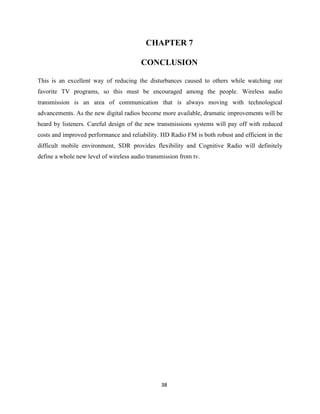 38
CHAPTER 7
CONCLUSION
This is an excellent way of reducing the disturbances caused to others while watching our
favorite TV programs, so this must be encouraged among the people. Wireless audio
transmission is an area of communication that is always moving with technological
advancements. As the new digital radios become more available, dramatic improvements will be
heard by listeners. Careful design of the new transmissions systems will pay off with reduced
costs and improved performance and reliability. HD Radio FM is both robust and efficient in the
difficult mobile environment, SDR provides flexibility and Cognitive Radio will definitely
define a whole new level of wireless audio transmission from tv.
 