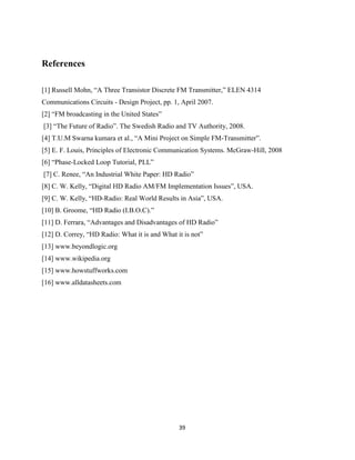 39
References
[1] Russell Mohn, “A Three Transistor Discrete FM Transmitter,” ELEN 4314
Communications Circuits - Design Project, pp. 1, April 2007.
[2] “FM broadcasting in the United States”
[3] “The Future of Radio”. The Swedish Radio and TV Authority, 2008.
[4] T.U.M Swarna kumara et al., “A Mini Project on Simple FM-Transmitter”.
[5] E. F. Louis, Principles of Electronic Communication Systems. McGraw-Hill, 2008
[6] “Phase-Locked Loop Tutorial, PLL”
[7] C. Renee, “An Industrial White Paper: HD Radio”
[8] C. W. Kelly, “Digital HD Radio AM/FM Implementation Issues”, USA.
[9] C. W. Kelly, “HD-Radio: Real World Results in Asia”, USA.
[10] B. Groome, “HD Radio (I.B.O.C).”
[11] D. Ferrara, “Advantages and Disadvantages of HD Radio”
[12] D. Correy, “HD Radio: What it is and What it is not”
[13] www.beyondlogic.org
[14] www.wikipedia.org
[15] www.howstuffworks.com
[16] www.alldatasheets.com
 