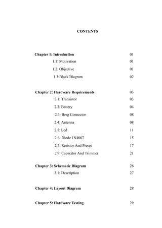 CONTENTS
Chapter 1: Introduction 01
1.1: Motivation 01
1.2: Objective 01
1.3:Block Diagram 02
Chapter 2: Hardware Requirements 03
2.1: Transistor 03
2.2: Battery 04
2.3: Berg Connector 08
2.4: Antenna 08
2.5: Led 11
2.6: Diode 1N4007 15
2.7: Resistor And Preset 17
2.8: Capacitor And Trimmer 21
Chapter 3: Schematic Diagram 26
3.1: Description 27
Chapter 4: Layout Diagram 28
Chapter 5: Hardware Testing 29
 