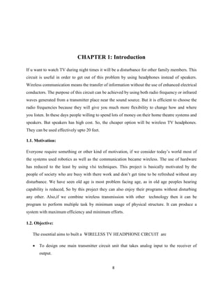 8
CHAPTER 1: Introduction
If u want to watch TV during night times it will be a disturbance for other family members. This
circuit is useful in order to get out of this problem by using headphones instead of speakers.
Wireless communication means the transfer of information without the use of enhanced electrical
conductors. The purpose of this circuit can be achieved by using both radio frequency or infrared
waves generated from a transmitter place near the sound source. But it is efficient to choose the
radio frequencies because they will give you much more flexibility to change how and where
you listen. In these days people willing to spend lots of money on their home theatre systems and
speakers. But speakers has high cost. So, the cheaper option will be wireless TV headphones.
They can be used effectively upto 20 feet.
1.1. Motivation:
Everyone require something or other kind of motivation, if we consider today’s world most of
the systems used robotics as well as the communication became wireless. The use of hardware
has reduced to the least by using vlsi techniques. This project is basically motivated by the
people of society who are busy with there work and don’t get time to be refreshed without any
disturbance. We have seen old age is most problem facing age, as in old age peoples hearing
capability is reduced, So by this project they can also enjoy their programs without disturbing
any other. Also,if we combine wireless transmission with other technology then it can be
program to perform multiple task by minimum usage of physical structure. It can produce a
system with maximum efficiency and minimum efforts.
1.2. Objective:
The essential aims to built a WIRELESS TV HEADPHONE CIRCUIT are
 To design one main transmitter circuit unit that takes analog input to the receiver of
output.
 