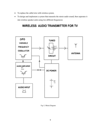 9
 To replace the cable/wire with wireless system.
 To design and implement a system that transmits the stereo audio sound, then seperates it
into wireless speaker units using two different frequencies
Fig 1.3 Block Diagram
 