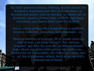 Kjo është qenësorja (esenca). Ndërkaq, në jetën linerare (në ekzistencë) shqetësimet janë ndër më të ndryshmet, që, kryesisht janë pasojë e jetës në sipërfaqe, në cektinë, pra në ekzistencë. Qenësia (esenca) është AKSION, sipërfaqëja (ekzistenca, jeta lineare) është vetëm REAKSION. Jeta në cektinë prodhon frikë të pakufishme si xhelozinë, urrejtjen, tradhëtinë , vlerësimin, thashethemnajat…etj.  Xhelozia ndërtohet në krahasim. (Po të jetonte vetëm një njeri në botë, a do kishte xhelozi?). Por, xhelozia “ushqehet” nga frika. Pse jemi dhe pse bëhemi xhelozë? Sepse dikush (me diçka) është gjithnjë më i mirë se na… dikush është më i suksesshëm, më i bukur, më i pasur, më i ri…etj. Kur të krahasomi, atëherë, thellë në ne, një xixë e xhelozisë nisë të bulojë.  