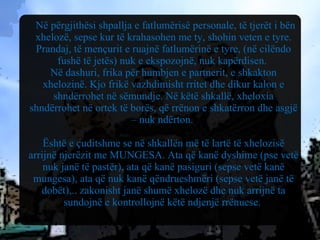 Në përgjithësi shpallja e fatlumërisë personale, të tjerët i bën xhelozë, sepse kur të krahasohen me ty, shohin veten e tyre. Prandaj, të mençurit e ruajnë fatlumërinë e tyre, (në cilëndo fushë të jetës) nuk e ekspozojnë, nuk kapërdisen.  Në dashuri, frika për humbjen e partnerit, e shkakton xhelozinë. Kjo frikë vazhdimisht rritet dhe dikur kalon e shndërrohet në sëmundje. Në këtë shkallë, xheloxia shndërrohet në ortek të borës, që rrënon e shkatërron dhe asgjë – nuk ndërton.  Është e çuditshme se në shkallën më të lartë të xhelozisë arrijnë njerëzit me MUNGESA. Ata që kanë dyshime (pse vetë nuk janë të pastër), ata që kanë pasiguri (sepse vetë kanë mungesa), ata që nuk kanë qëndrueshmëri (sepse vetë janë të dobët),.. zakonisht janë shumë xhelozë dhe nuk arrijnë ta sundojnë e kontrollojnë këtë ndjenjë rrënuese.  