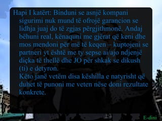 Hapi I katërt: Binduni se asnjë kompani sigurimi nuk mund të ofrojë garancion se lidhja juaj do të zgjas përgjithmonë. Andaj bëhuni real, kënaquni me gjërat që keni dhe mos mendoni për më të keqen – kuptojeni se partneri yt është me ty sepse ai/ajo ndjenjë diçka të thellë dhe JO për shkak se dikush (ti) e detyron.  Këto janë vetëm disa këshilla e natyrisht që duhet të punoni me veten nëse doni rezultate konkrete.  E-dini 