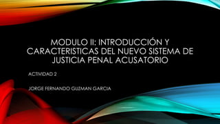 MODULO II: INTRODUCCIÓN Y
CARACTERISTICAS DEL NUEVO SISTEMA DE
JUSTICIA PENAL ACUSATORIO
ACTIVIDAD 2
JORGE FERNANDO GUZMAN GARCIA
 