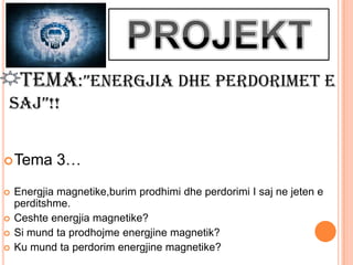 TEMA:”ENERGJIA DHE PERDORIMET E
SAJ”!!


 Tema      3…
   Energjia magnetike,burim prodhimi dhe perdorimi I saj ne jeten e
    perditshme.
   Ceshte energjia magnetike?
   Si mund ta prodhojme energjine magnetik?
   Ku mund ta perdorim energjine magnetike?
 