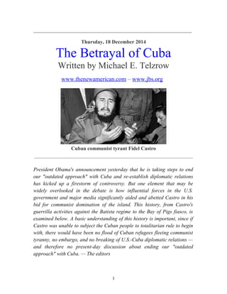 _____________________________________________________________
Thursday, 18 December 2014
The Betrayal of Cuba
Written by Michael E. Telzrow
www.thenewamerican.com – www.jbs.org
Cuban communist tyrant Fidel Castro
_____________________________________________________________
President Obama's announcement yesterday that he is taking steps to end
our "outdated approach" with Cuba and re-establish diplomatic relations
has kicked up a firestorm of controversy. But one element that may be
widely overlooked in the debate is how influential forces in the U.S.
government and major media significantly aided and abetted Castro in his
bid for communist domination of the island. This history, from Castro's
guerrilla activities against the Batista regime to the Bay of Pigs fiasco, is
examined below. A basic understanding of this history is important, since if
Castro was unable to subject the Cuban people to totalitarian rule to begin
with, there would have been no flood of Cuban refugees fleeing communist
tyranny, no embargo, and no breaking of U.S.-Cuba diplomatic relations —
and therefore no present-day discussion about ending our "outdated
approach" with Cuba. — The editors
1
 