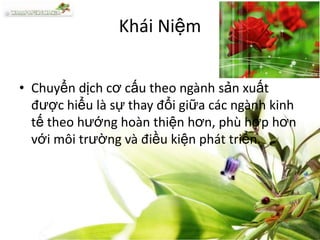 Khái Niệm
• Chuyển dịch cơ cấu theo ngành sản xuất
được hiểu là sự thay đổi giữa các ngành kinh
tế theo hướng hoàn thiện hơn, phù hợp hơn
với môi trường và điều kiện phát triển.

 