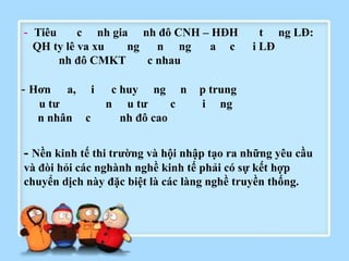 - Tiêu
c nh gia nh đô CNH – HĐH
QH ty lê va xu
ng
n ng
a c
nh đô CMKT
c nhau

- Hơn

a,

u tƣ
n nhân

i
c

c huy ng n
n u tƣ
c
nh đô cao

t ng LĐ:
i LĐ

p trung
i ng

- Nền kinh tế thi trƣờng và hội nhập tạo ra những yêu cầu
và đòi hỏi các nghành nghề kinh tế phải có sự kết hợp
chuyển dịch này đặc biệt là các làng nghề truyền thống.

 