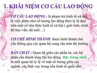 là phạm trù kinh tế-xã hội,
là việc phân chia số lượng lao động theo tỷ lệ dựa
trên một số tiêu thức kinh tế xã hội ( giới tính, trình
độ học vấn, độ tuổi…)
: được hình thành chủ
yếu thông qua các quan hệ cung cầu trên thị trường

Quan hệ giữa các phần tử, các bộ
phận cấu thành tổng thể lao động. Đặc trưng nhất
là mối quan hệ tỷ lệ về mặt số lượng giữa các
ngành, các lĩnh vực trong nền kinh tế quốc dân.

 